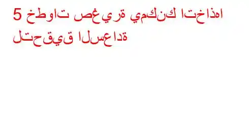 5 خطوات صغيرة يمكنك اتخاذها لتحقيق السعادة