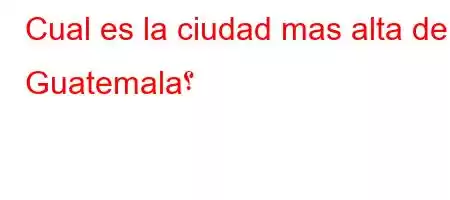 Cual es la ciudad mas alta de Guatemala؟