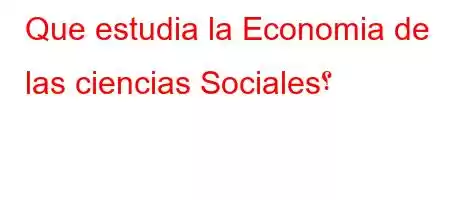 Que estudia la Economia de las ciencias Sociales؟