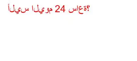 أليس اليوم 24 ساعة؟