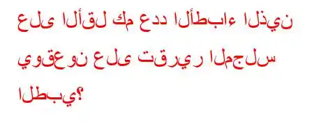 على الأقل كم عدد الأطباء الذين يوقعون على تقرير المجلس الطبي؟