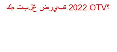 كم تبلغ ضريبة 2022 OTV؟