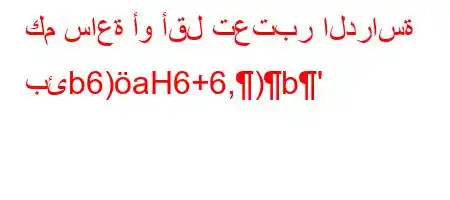 كم ساعة أو أقل تعتبر الدراسة بئb6)aH6+6,)b'