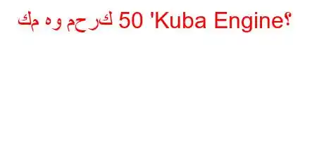 كم هو محرك 50 'Kuba Engine؟