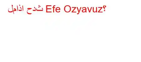 لماذا حدث Efe Ozyavuz؟