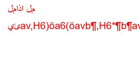 لماذا لم يئav,H6)a6(avb,H6*bavb6,H6)a6+b6a6*H6)a6.v*av)ab*v'