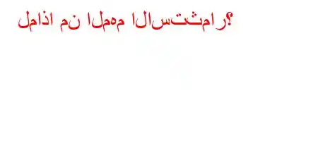 لماذا من المهم الاستثمار؟