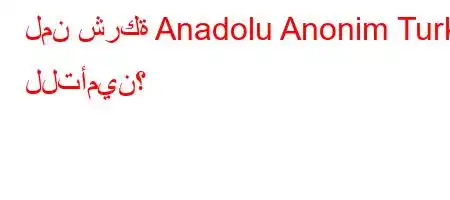 لمن شركة Anadolu Anonim Turk للتأمين؟