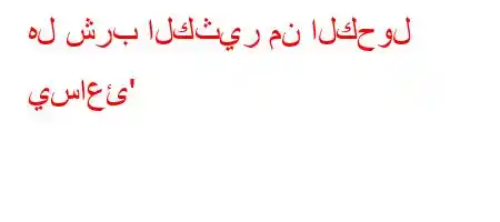 هل شرب الكثير من الكحول يساعئ'