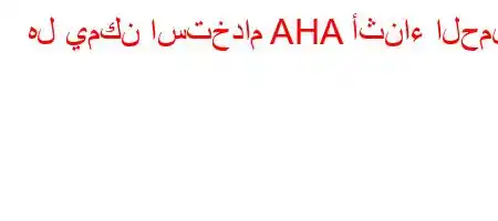 هل يمكن استخدام AHA أثناء الحمل؟