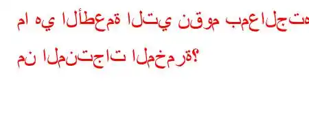 ما هي الأطعمة التي نقوم بمعالجتها من المنتجات المخمرة؟