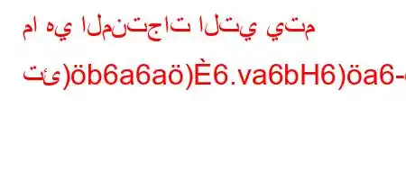 ما هي المنتجات التي يتم تئ)b6a6a)6.va6bH6)a6-,vb`6)a6ava6`b'