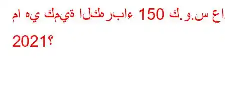 ما هي كمية الكهرباء 150 ك.و.س عام 2021؟