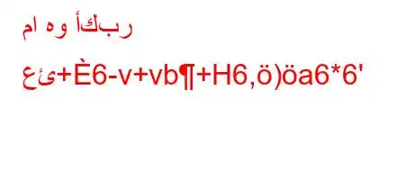 ما هو أكبر عئ+6-v+vb+H6,)a6*6'