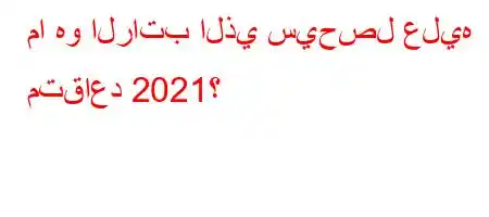 ما هو الراتب الذي سيحصل عليه متقاعد 2021؟