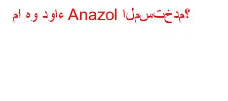 ما هو دواء Anazol المستخدم؟