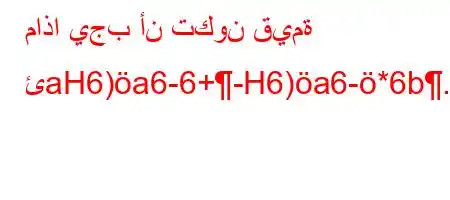 ماذا يجب أن تكون قيمة ئaH6)a6-6+-H6)a6-*6b.vb'