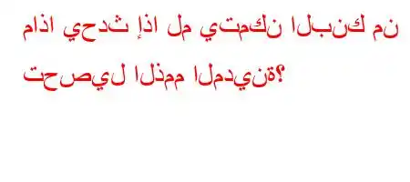 ماذا يحدث إذا لم يتمكن البنك من تحصيل الذمم المدينة؟