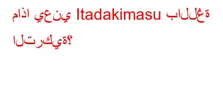 ماذا يعني Itadakimasu باللغة التركية؟