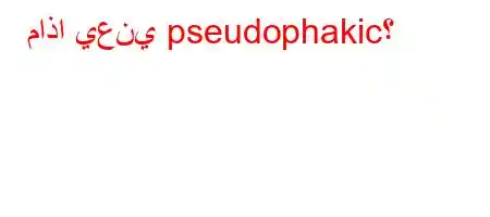 ماذا يعني pseudophakic؟