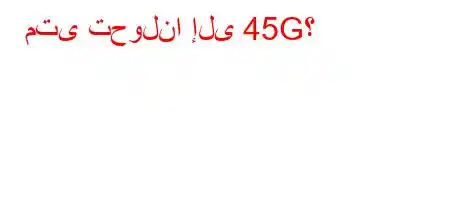 متى تحولنا إلى 45G؟