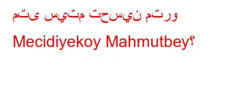 متى سيتم تحسين مترو Mecidiyekoy Mahmutbey؟