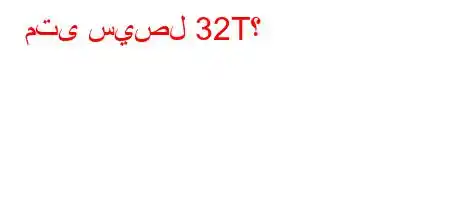 متى سيصل 32T؟