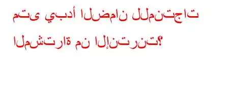 متى يبدأ الضمان للمنتجات المشتراة من الإنترنت؟