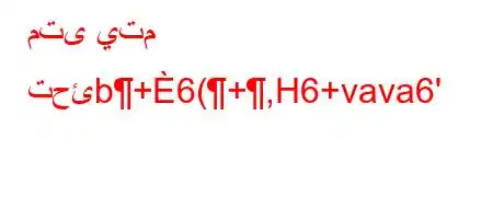 متى يتم تحئb+6(+,H6+vava6'