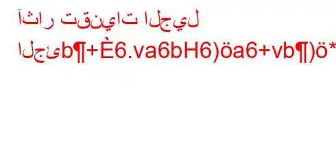 آثار تقنيات الجيل الجئb+6.va6bH6)a6+vb)*H6)a6*+6),vb*