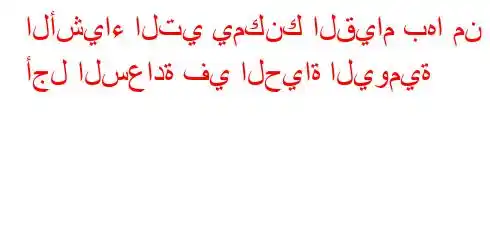 الأشياء التي يمكنك القيام بها من أجل السعادة في الحياة اليومية